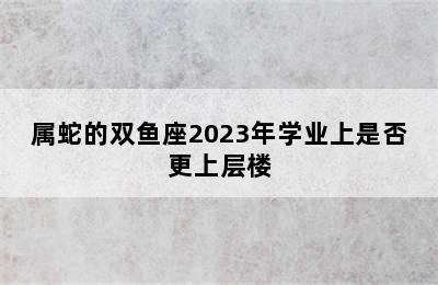 属蛇的双鱼座2023年学业上是否更上层楼