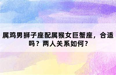 属鸡男狮子座配属猴女巨蟹座，合适吗？两人关系如何？