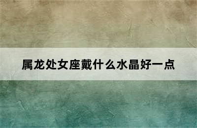 属龙处女座戴什么水晶好一点