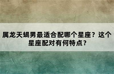 属龙天蝎男最适合配哪个星座？这个星座配对有何特点？