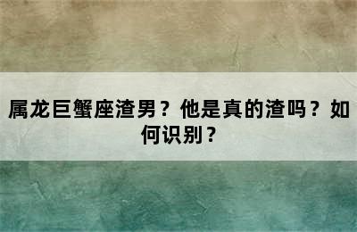 属龙巨蟹座渣男？他是真的渣吗？如何识别？