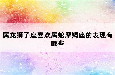 属龙狮子座喜欢属蛇摩羯座的表现有哪些