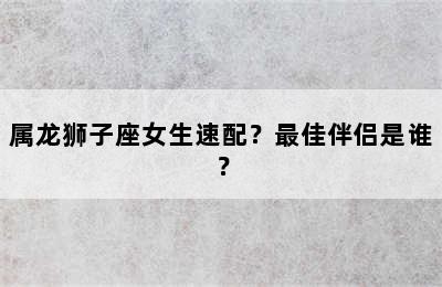 属龙狮子座女生速配？最佳伴侣是谁？
