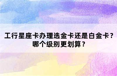 工行星座卡办理选金卡还是白金卡？哪个级别更划算？