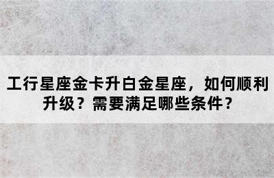工行星座金卡升白金星座，如何顺利升级？需要满足哪些条件？