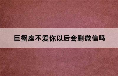 巨蟹座不爱你以后会删微信吗