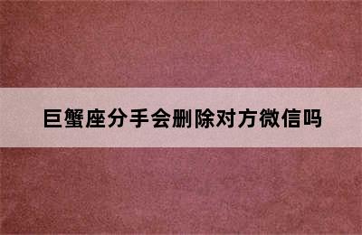 巨蟹座分手会删除对方微信吗