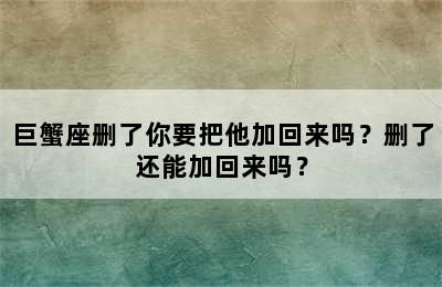 巨蟹座删了你要把他加回来吗？删了还能加回来吗？