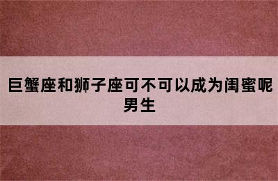 巨蟹座和狮子座可不可以成为闺蜜呢男生