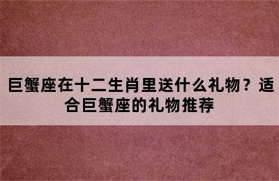 巨蟹座在十二生肖里送什么礼物？适合巨蟹座的礼物推荐
