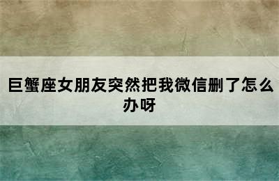 巨蟹座女朋友突然把我微信删了怎么办呀