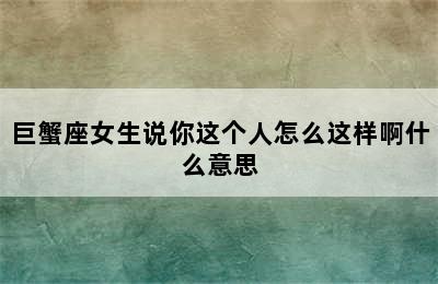 巨蟹座女生说你这个人怎么这样啊什么意思