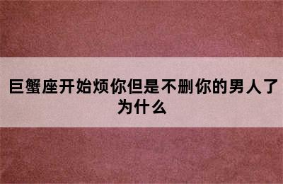 巨蟹座开始烦你但是不删你的男人了为什么