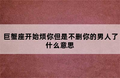 巨蟹座开始烦你但是不删你的男人了什么意思