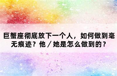 巨蟹座彻底放下一个人，如何做到毫无痕迹？他／她是怎么做到的？