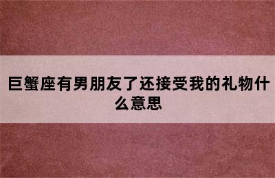 巨蟹座有男朋友了还接受我的礼物什么意思