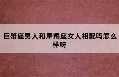 巨蟹座男人和摩羯座女人相配吗怎么样呀