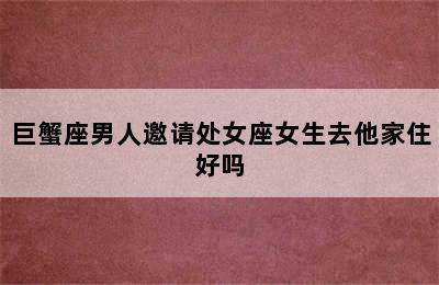 巨蟹座男人邀请处女座女生去他家住好吗