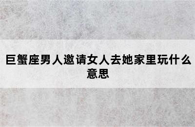 巨蟹座男人邀请女人去她家里玩什么意思