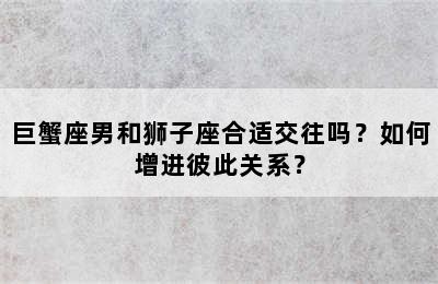 巨蟹座男和狮子座合适交往吗？如何增进彼此关系？