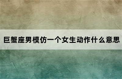 巨蟹座男模仿一个女生动作什么意思