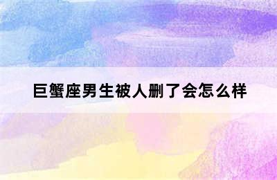 巨蟹座男生被人删了会怎么样