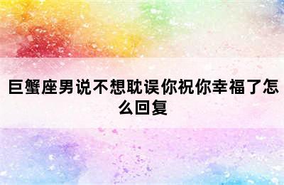 巨蟹座男说不想耽误你祝你幸福了怎么回复