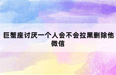 巨蟹座讨厌一个人会不会拉黑删除他微信