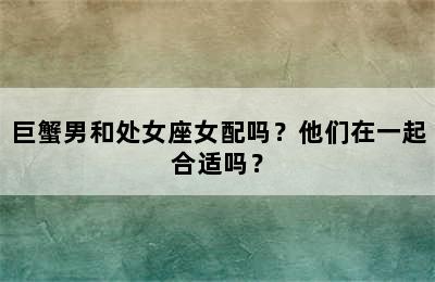 巨蟹男和处女座女配吗？他们在一起合适吗？