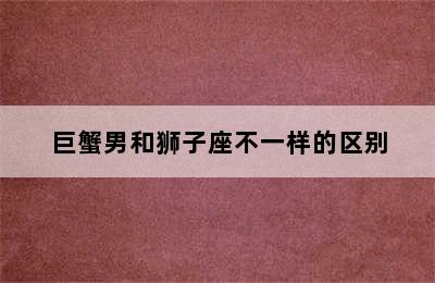 巨蟹男和狮子座不一样的区别