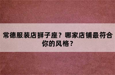 常德服装店狮子座？哪家店铺最符合你的风格？