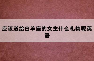 应该送给白羊座的女生什么礼物呢英语