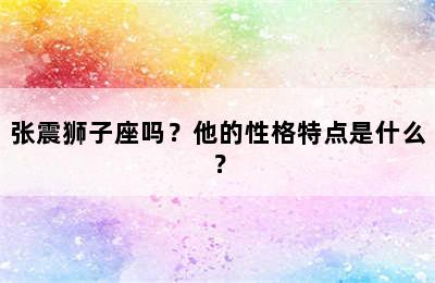 张震狮子座吗？他的性格特点是什么？