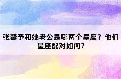 张馨予和她老公是哪两个星座？他们星座配对如何？