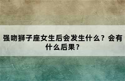 强吻狮子座女生后会发生什么？会有什么后果？