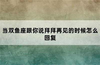 当双鱼座跟你说拜拜再见的时候怎么回复