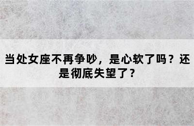 当处女座不再争吵，是心软了吗？还是彻底失望了？