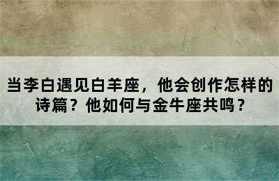 当李白遇见白羊座，他会创作怎样的诗篇？他如何与金牛座共鸣？