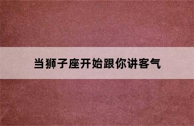 当狮子座开始跟你讲客气