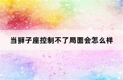 当狮子座控制不了局面会怎么样