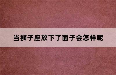 当狮子座放下了面子会怎样呢