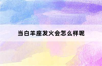 当白羊座发火会怎么样呢