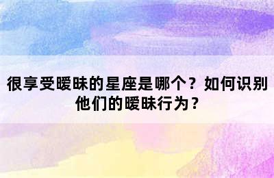 很享受暧昧的星座是哪个？如何识别他们的暧昧行为？
