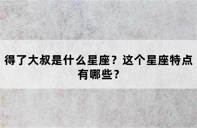 得了大叔是什么星座？这个星座特点有哪些？