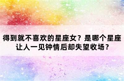 得到就不喜欢的星座女？是哪个星座让人一见钟情后却失望收场？
