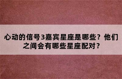 心动的信号3嘉宾星座是哪些？他们之间会有哪些星座配对？