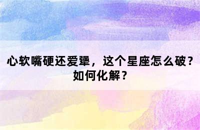 心软嘴硬还爱犟，这个星座怎么破？如何化解？