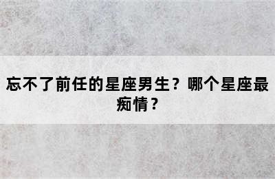 忘不了前任的星座男生？哪个星座最痴情？