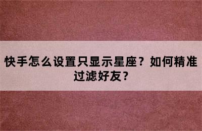 快手怎么设置只显示星座？如何精准过滤好友？