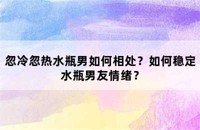 忽冷忽热水瓶男如何相处？如何稳定水瓶男友情绪？